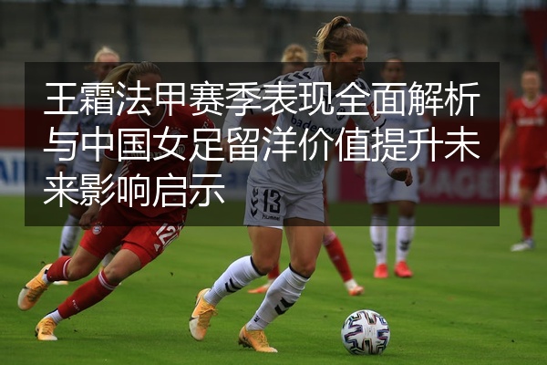 王霜法甲赛季表现全面解析与中国女足留洋价值提升未来影响启示
