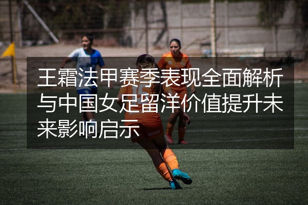 王霜法甲赛季表现全面解析与中国女足留洋价值提升未来影响启示