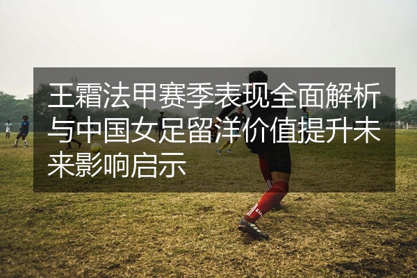 王霜法甲赛季表现全面解析与中国女足留洋价值提升未来影响启示