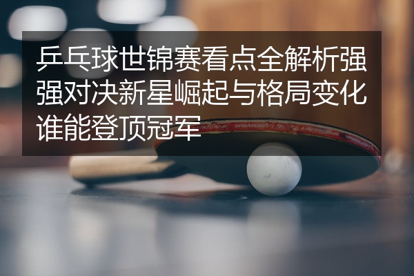 乒乓球世锦赛看点全解析强强对决新星崛起与格局变化谁能登顶冠军