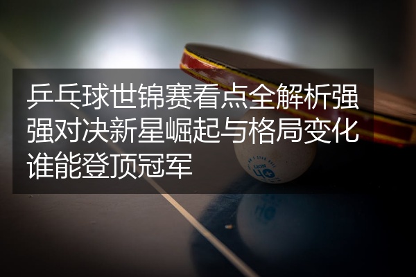 乒乓球世锦赛看点全解析强强对决新星崛起与格局变化谁能登顶冠军