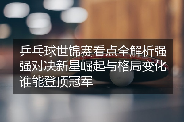 乒乓球世锦赛看点全解析强强对决新星崛起与格局变化谁能登顶冠军