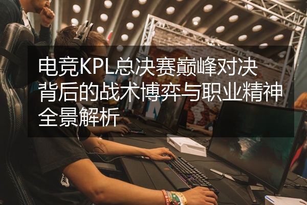 电竞KPL总决赛巅峰对决背后的战术博弈与职业精神全景解析