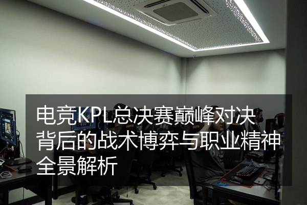 电竞KPL总决赛巅峰对决背后的战术博弈与职业精神全景解析