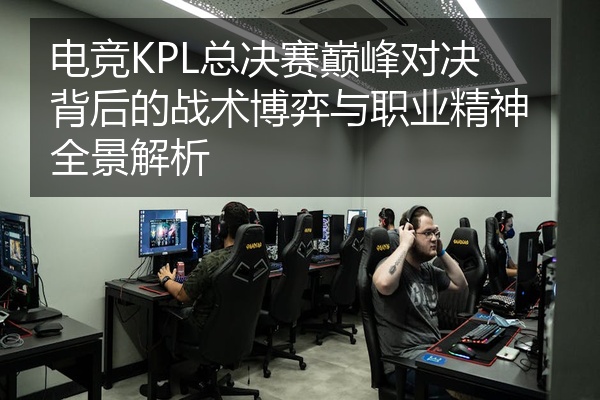 电竞KPL总决赛巅峰对决背后的战术博弈与职业精神全景解析
