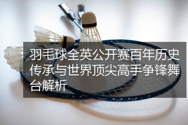 羽毛球全英公开赛百年历史传承与世界顶尖高手争锋舞台解析