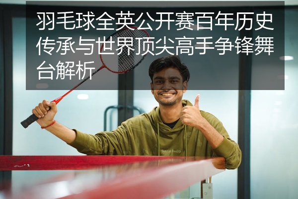 羽毛球全英公开赛百年历史传承与世界顶尖高手争锋舞台解析
