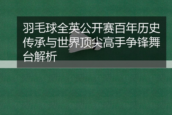 羽毛球全英公开赛百年历史传承与世界顶尖高手争锋舞台解析