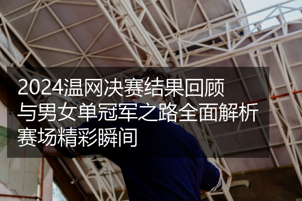 2024温网决赛结果回顾与男女单冠军之路全面解析赛场精彩瞬间