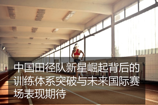 中国田径队新星崛起背后的训练体系突破与未来国际赛场表现期待