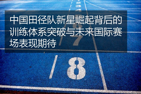 中国田径队新星崛起背后的训练体系突破与未来国际赛场表现期待