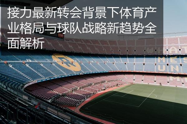 接力最新转会背景下体育产业格局与球队战略新趋势全面解析