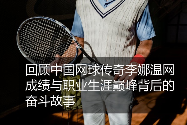 回顾中国网球传奇李娜温网成绩与职业生涯巅峰背后的奋斗故事