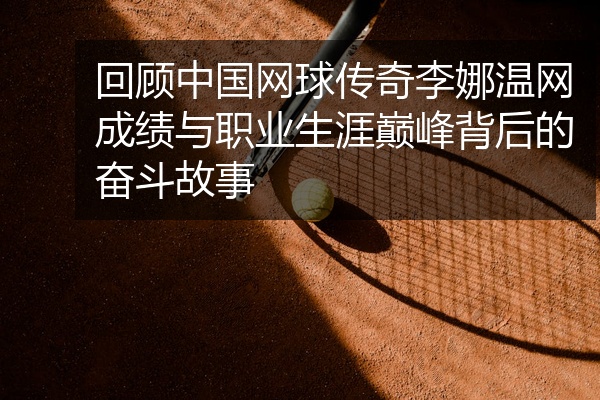 回顾中国网球传奇李娜温网成绩与职业生涯巅峰背后的奋斗故事