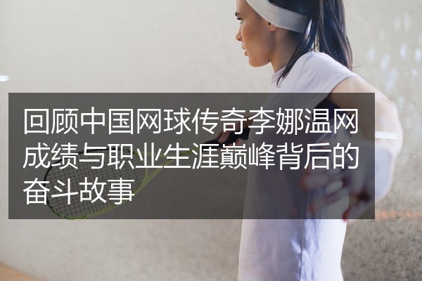 回顾中国网球传奇李娜温网成绩与职业生涯巅峰背后的奋斗故事