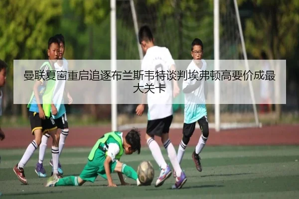 曼联夏窗重启追逐布兰斯韦特谈判埃弗顿高要价成最大关卡