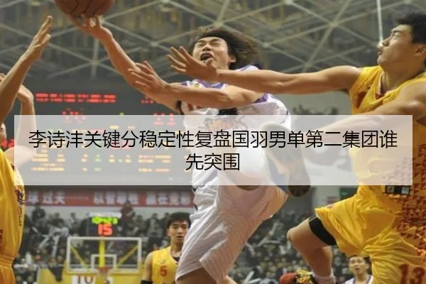 李诗沣关键分稳定性复盘国羽男单第二集团谁先突围